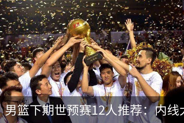 男篮下期世预赛12人推荐：内线大洗牌，2后卫应破格录用
